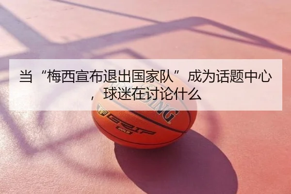 当“梅西宣布退出国家队”成为话题中心，球迷在讨论什么